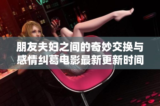 朋友夫妇之间的奇妙交换与感情纠葛电影最新更新时间揭晓