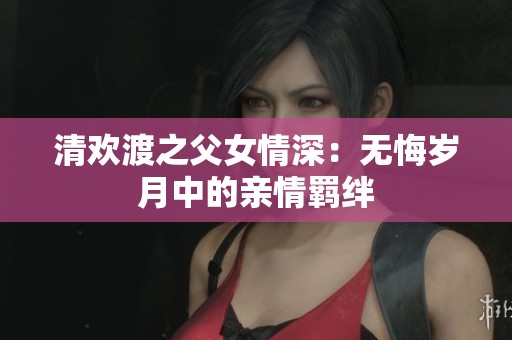 清欢渡之父女情深：无悔岁月中的亲情羁绊