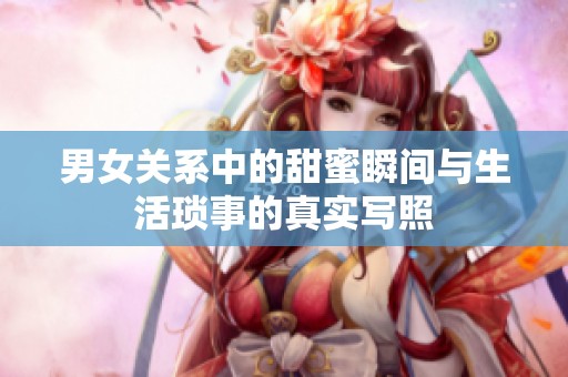 男女关系中的甜蜜瞬间与生活琐事的真实写照