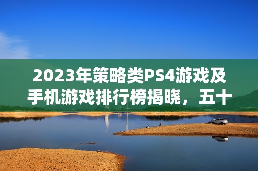 2023年策略类PS4游戏及手机游戏排行榜揭晓，五十款最佳游戏推荐
