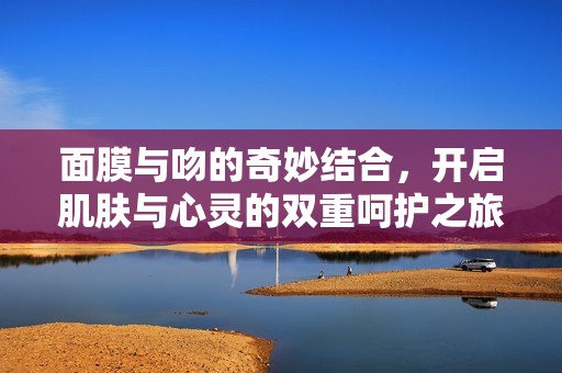 面膜与吻的奇妙结合，开启肌肤与心灵的双重呵护之旅