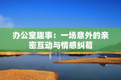 办公室趣事：一场意外的亲密互动与情感纠葛