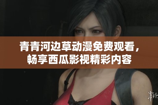 青青河边草动漫免费观看，畅享西瓜影视精彩内容