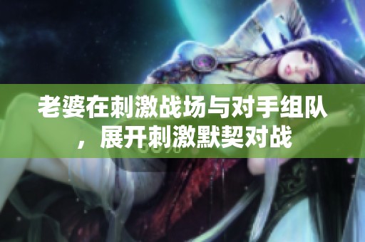 老婆在刺激战场与对手组队，展开刺激默契对战