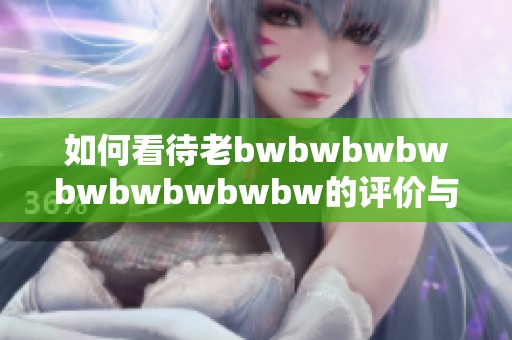 如何看待老bwbwbwbwbwbwbwbwbw的评价与影响分析