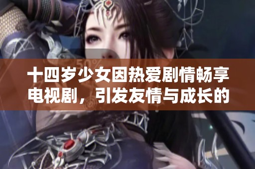 十四岁少女因热爱剧情畅享电视剧，引发友情与成长的故事