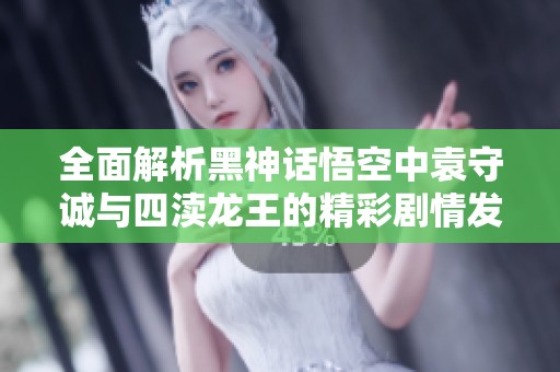全面解析黑神话悟空中袁守诚与四渎龙王的精彩剧情发展