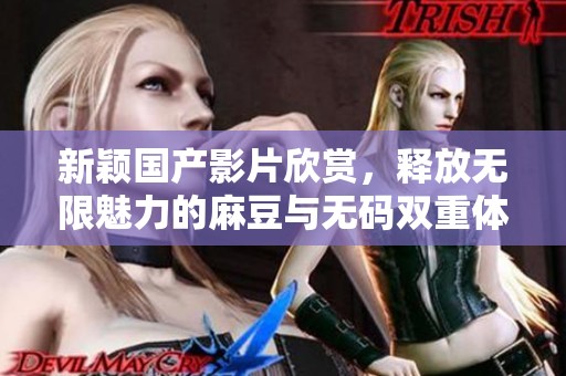 新颖国产影片欣赏，释放无限魅力的麻豆与无码双重体验