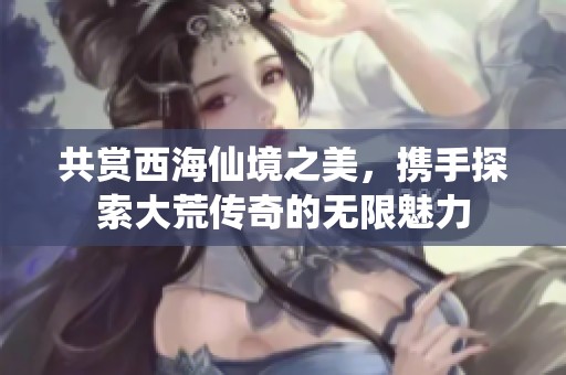共赏西海仙境之美，携手探索大荒传奇的无限魅力