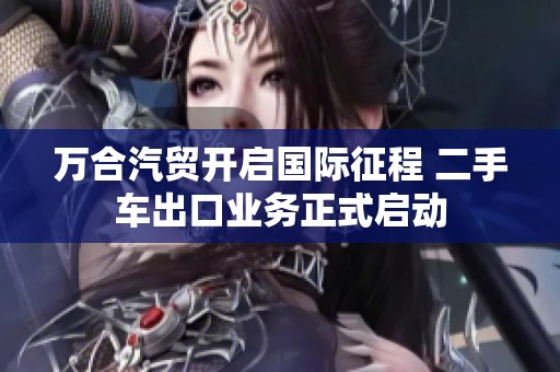 万合汽贸开启国际征程 二手车出口业务正式启动