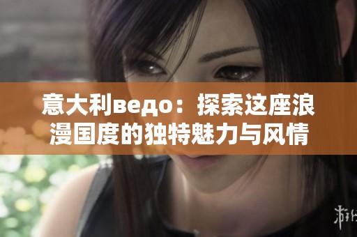 意大利ведo：探索这座浪漫国度的独特魅力与风情