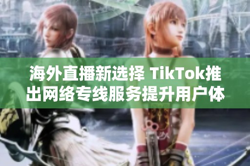 海外直播新选择 TikTok推出网络专线服务提升用户体验