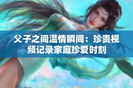 父子之间温情瞬间：珍贵视频记录家庭珍爱时刻