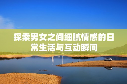 探索男女之间细腻情感的日常生活与互动瞬间