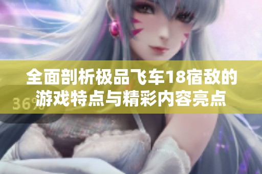 全面剖析极品飞车18宿敌的游戏特点与精彩内容亮点