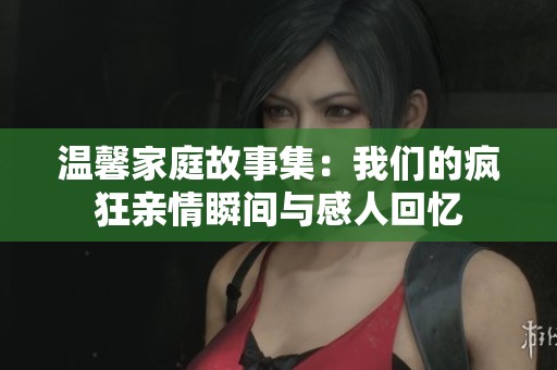 温馨家庭故事集：我们的疯狂亲情瞬间与感人回忆