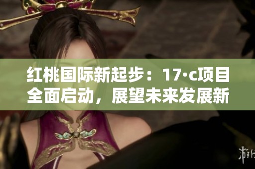红桃国际新起步：17·c项目全面启动，展望未来发展新机遇