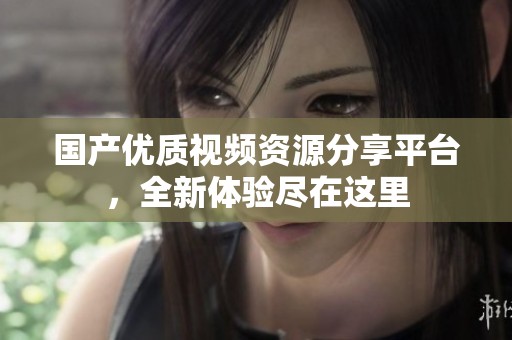 国产优质视频资源分享平台，全新体验尽在这里