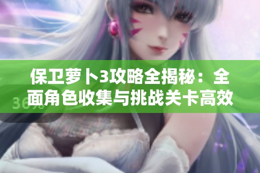 保卫萝卜3攻略全揭秘：全面角色收集与挑战关卡高效通关技巧分享