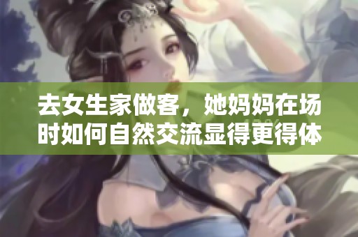 去女生家做客，她妈妈在场时如何自然交流显得更得体