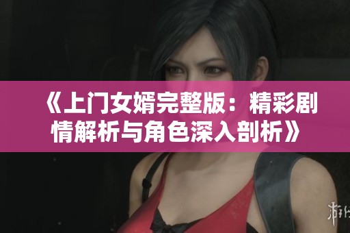 《上门女婿完整版：精彩剧情解析与角色深入剖析》