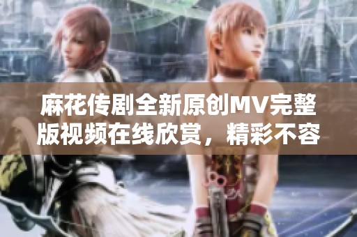 麻花传剧全新原创MV完整版视频在线欣赏，精彩不容错过