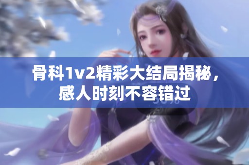 骨科1v2精彩大结局揭秘，感人时刻不容错过