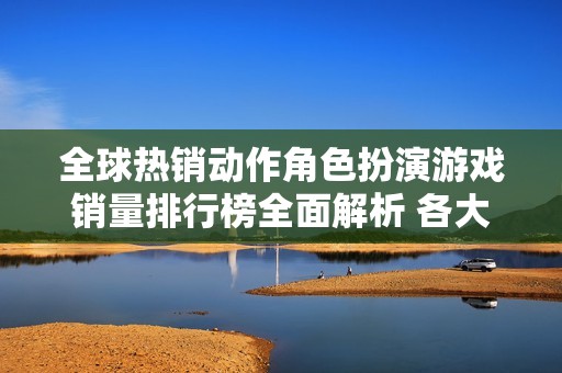 全球热销动作角色扮演游戏销量排行榜全面解析 各大热门游戏一览比较