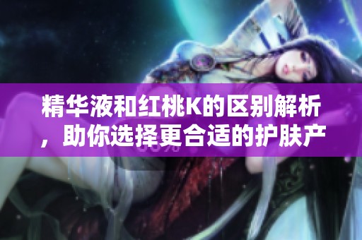 精华液和红桃K的区别解析，助你选择更合适的护肤产品
