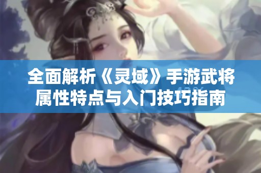 全面解析《灵域》手游武将属性特点与入门技巧指南