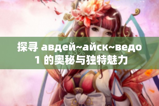 探寻 авдей~айск~ведо 1 的奥秘与独特魅力