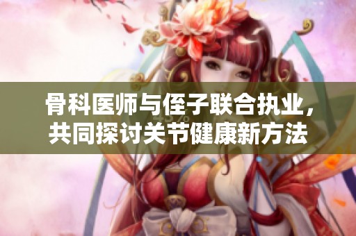 骨科医师与侄子联合执业，共同探讨关节健康新方法