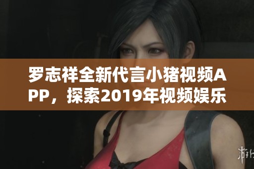 罗志祥全新代言小猪视频APP，探索2019年视频娱乐新风潮