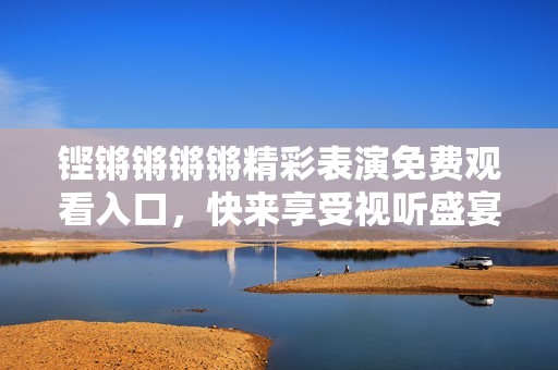 铿锵锵锵锵精彩表演免费观看入口，快来享受视听盛宴！