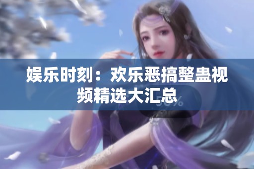 娱乐时刻：欢乐恶搞整蛊视频精选大汇总