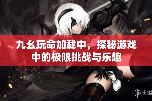 九幺玩命加载中，探秘游戏中的极限挑战与乐趣
