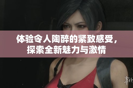 体验令人陶醉的紧致感受，探索全新魅力与激情