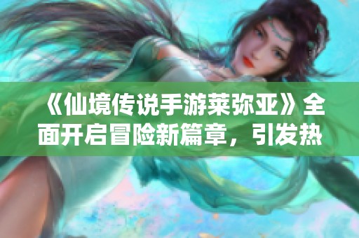 《仙境传说手游莱弥亚》全面开启冒险新篇章，引发热潮探索未知世界
