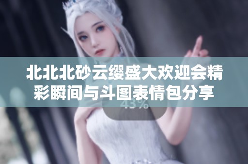 北北北砂云缨盛大欢迎会精彩瞬间与斗图表情包分享