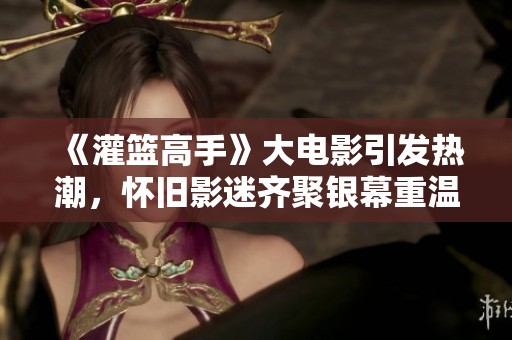 《灌篮高手》大电影引发热潮，怀旧影迷齐聚银幕重温青春岁月