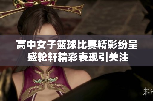 高中女子篮球比赛精彩纷呈 盛轮轩精彩表现引关注