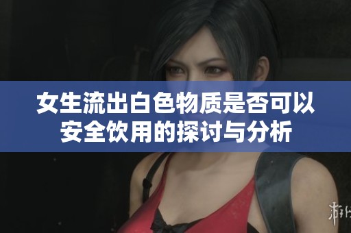 女生流出白色物质是否可以安全饮用的探讨与分析