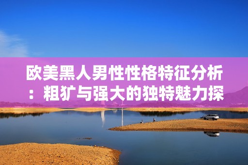 欧美黑人男性性格特征分析：粗犷与强大的独特魅力探讨