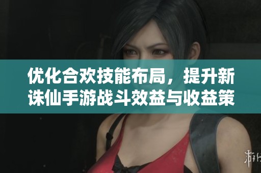 优化合欢技能布局，提升新诛仙手游战斗效益与收益策略解析