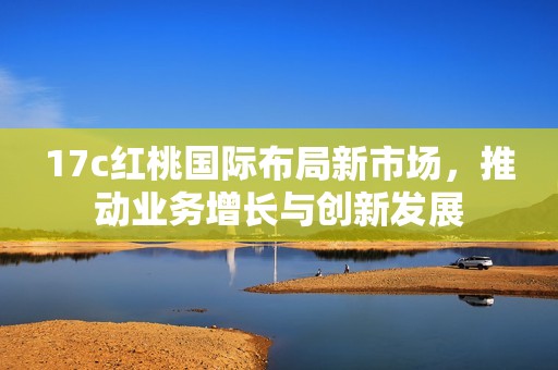 17c红桃国际布局新市场，推动业务增长与创新发展