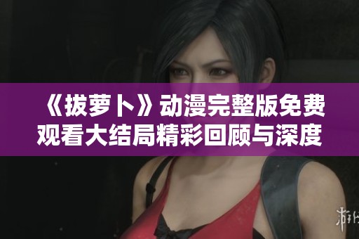 《拔萝卜》动漫完整版免费观看大结局精彩回顾与深度解析