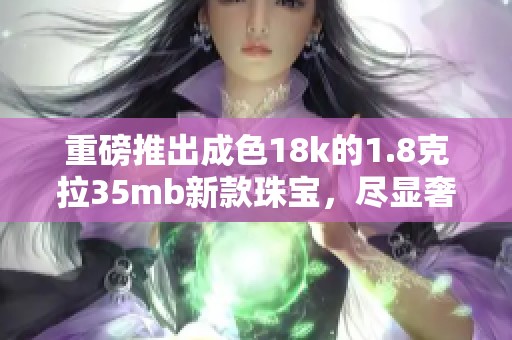 重磅推出成色18k的1.8克拉35mb新款珠宝，尽显奢华典雅