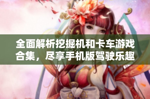 全面解析挖掘机和卡车游戏合集，尽享手机版驾驶乐趣
