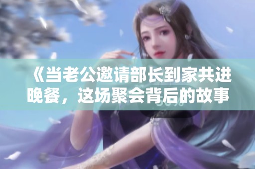 《当老公邀请部长到家共进晚餐，这场聚会背后的故事》