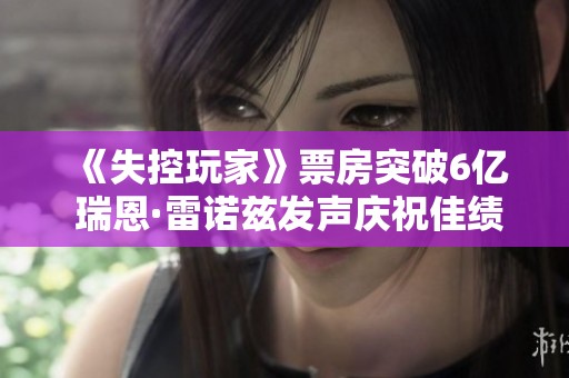 《失控玩家》票房突破6亿 瑞恩·雷诺兹发声庆祝佳绩